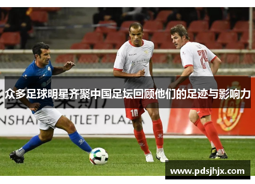众多足球明星齐聚中国足坛回顾他们的足迹与影响力