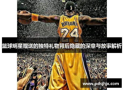 篮球明星赠送的独特礼物背后隐藏的深意与故事解析